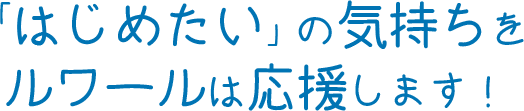 「はじめたい」の気持ちをルワールは応援します!